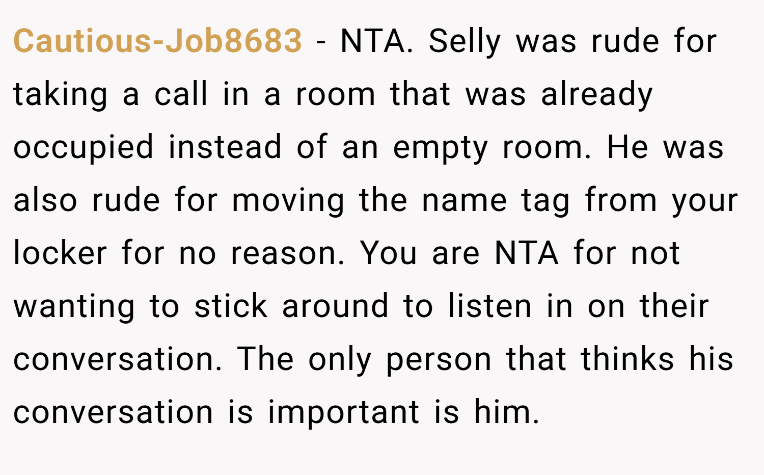 Cautious-Job8683 − NTA. Selly was rude for taking a call in a room that was already occupied instead of an empty room. He was also rude for moving the name tag from your locker for no reason. You are NTA for not wanting to stick around to listen in on their conversation. The only person that thinks his conversation is important is him.