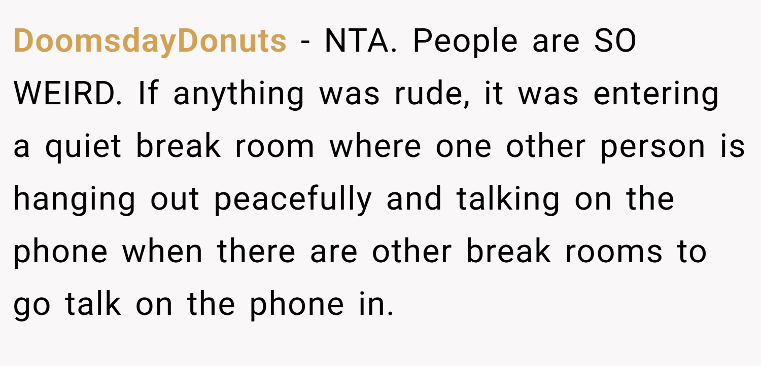 DoomsdayDonuts − NTA. People are SO WEIRD. If anything was rude, it was entering a quiet break room where one other person is hanging out peacefully and talking on the phone when there are other break rooms to go talk on the phone in.