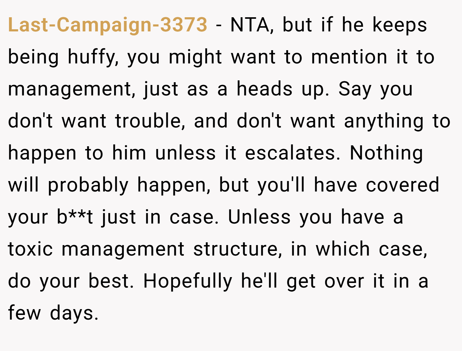 Last-Campaign-3373 − NTA, but if he keeps being huffy, you might want to mention it to management, just as a heads up. Say you don't want trouble, and don't want anything to happen to him unless it escalates. Nothing will probably happen, but you'll have covered your b**t just in case. Unless you have a toxic management structure, in which case, do your best. Hopefully he'll get over it in a few days.