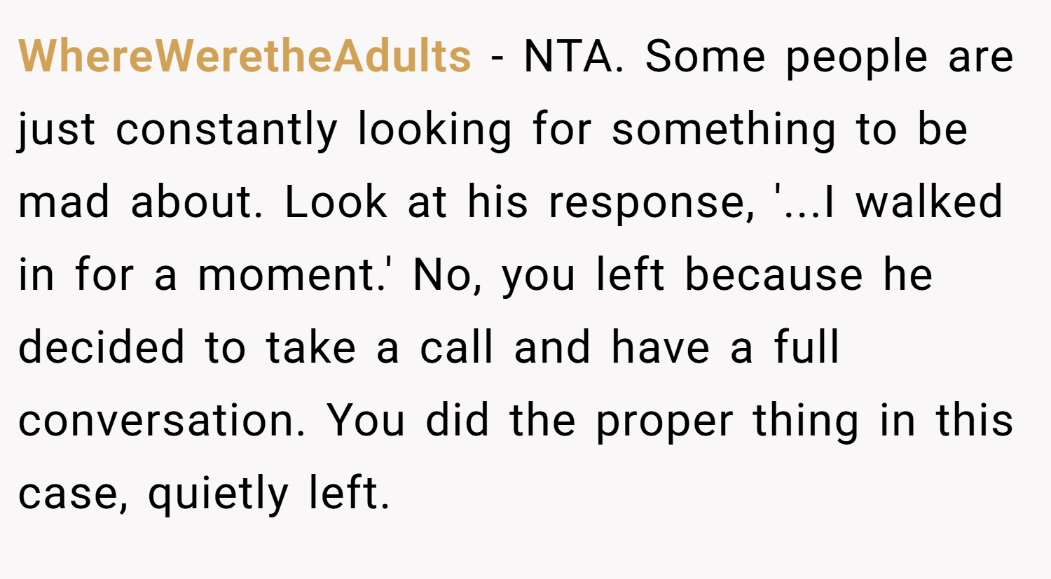 WhereWeretheAdults − NTA. Some people are just constantly looking for something to be mad about. Look at his response, '...I walked in for a moment.' No, you left because he decided to take a call and have a full conversation. You did the proper thing in this case, quietly left.
