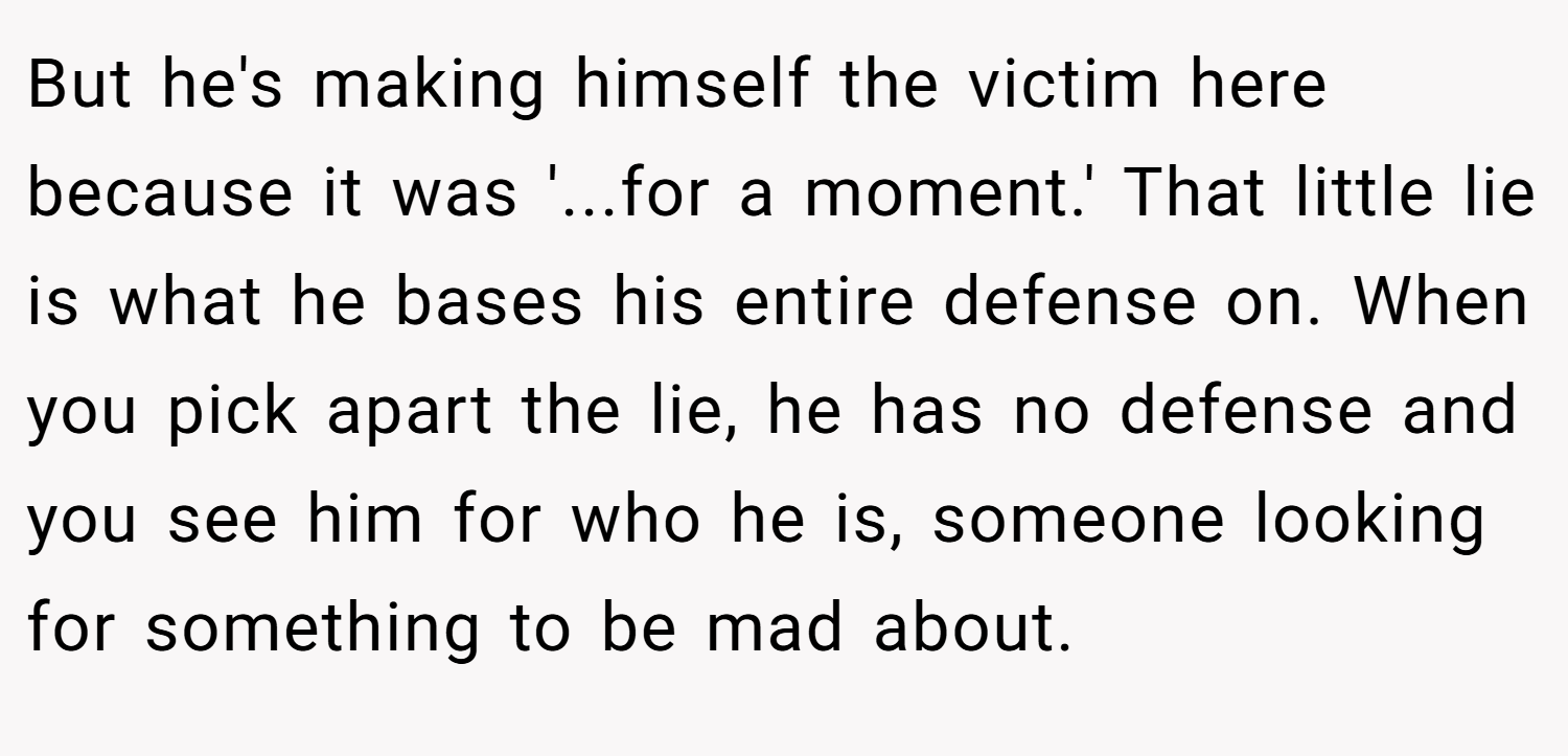 But he's making himself the victim here because it was '...for a moment.' That little lie is what he bases his entire defense on. When you pick apart the lie, he has no defense and you see him for who he is, someone looking for something to be mad about.