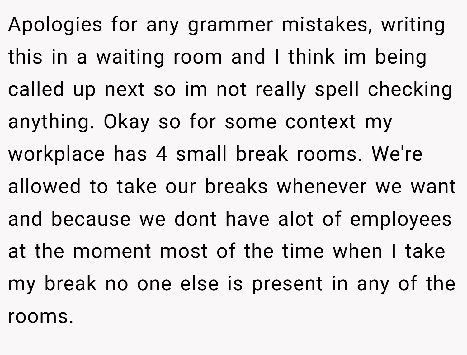 Apologies for any grammer mistakes, writing this in a waiting room and I think im being called up next so im not really spell checking anything. Okay so for some context my workplace has 4 small break rooms. We're allowed to take our breaks whenever we want and because we dont have alot of employees at the moment most of the time when I take my break no one else is present in any of the rooms.