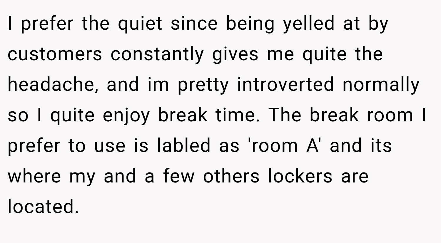 I prefer the quiet since being yelled at by customers constantly gives me quite the headache, and im pretty introverted normally so I quite enjoy break time. The break room I prefer to use is labled as 'room A' and its where my and a few others lockers are located.