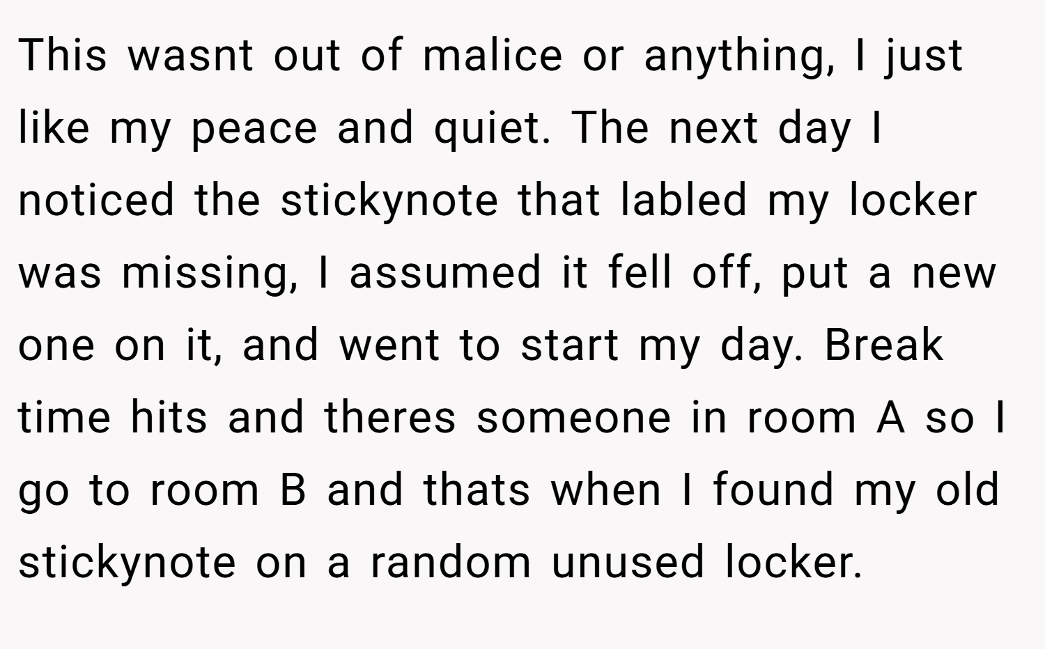 This wasnt out of malice or anything, I just like my peace and quiet. The next day I noticed the stickynote that labled my locker was missing, I assumed it fell off, put a new one on it, and went to start my day. Break time hits and theres someone in room A so I go to room B and thats when I found my old stickynote on a random unused locker.