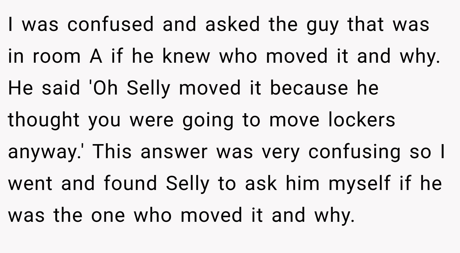 I was confused and asked the guy that was in room A if he knew who moved it and why. He said 'Oh Selly moved it because he thought you were going to move lockers anyway.' This answer was very confusing so I went and found Selly to ask him myself if he was the one who moved it and why.
