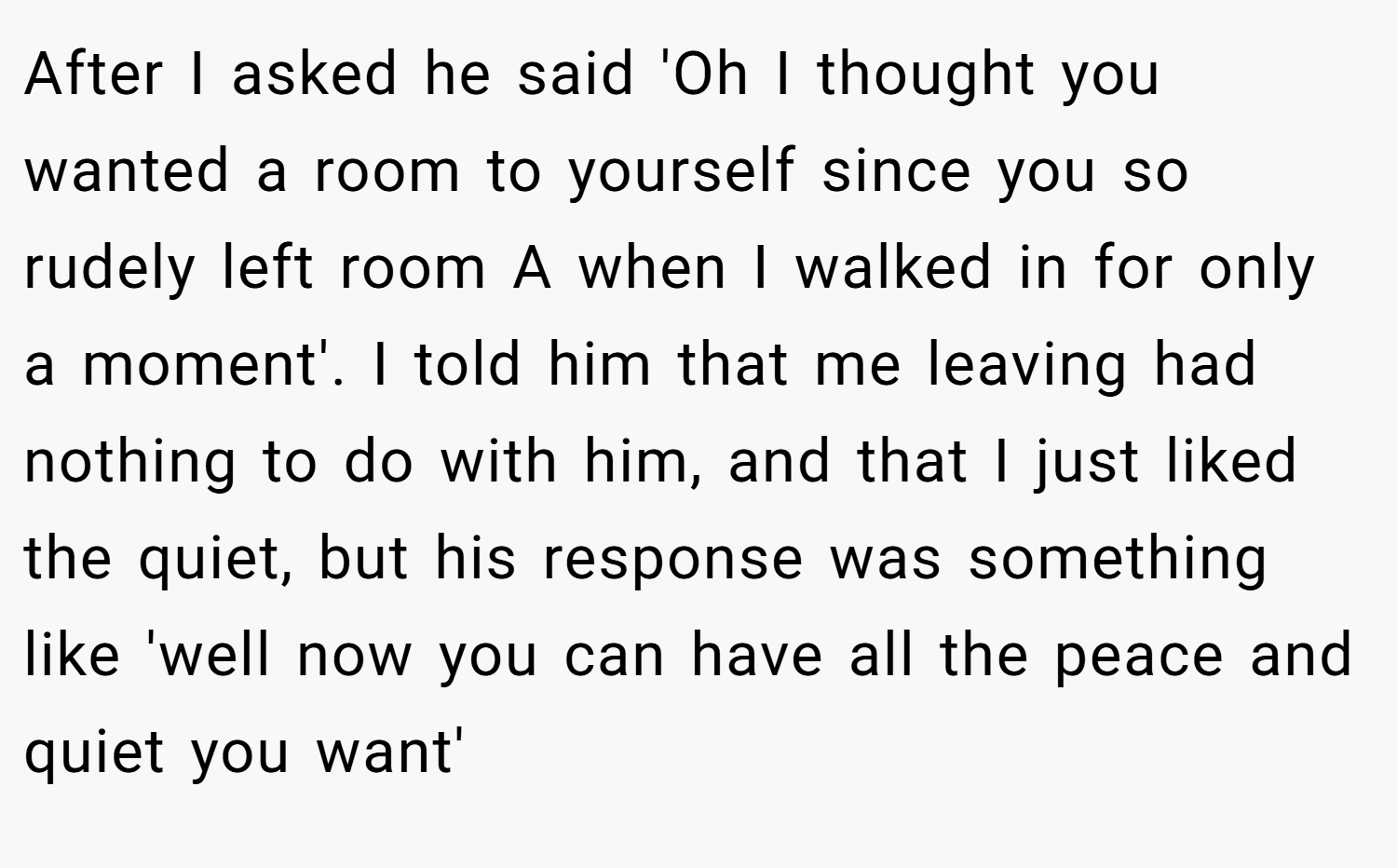 After I asked he said 'Oh I thought you wanted a room to yourself since you so rudely left room A when I walked in for only a moment'. I told him that me leaving had nothing to do with him, and that I just liked the quiet, but his response was something like 'well now you can have all the peace and quiet you want'