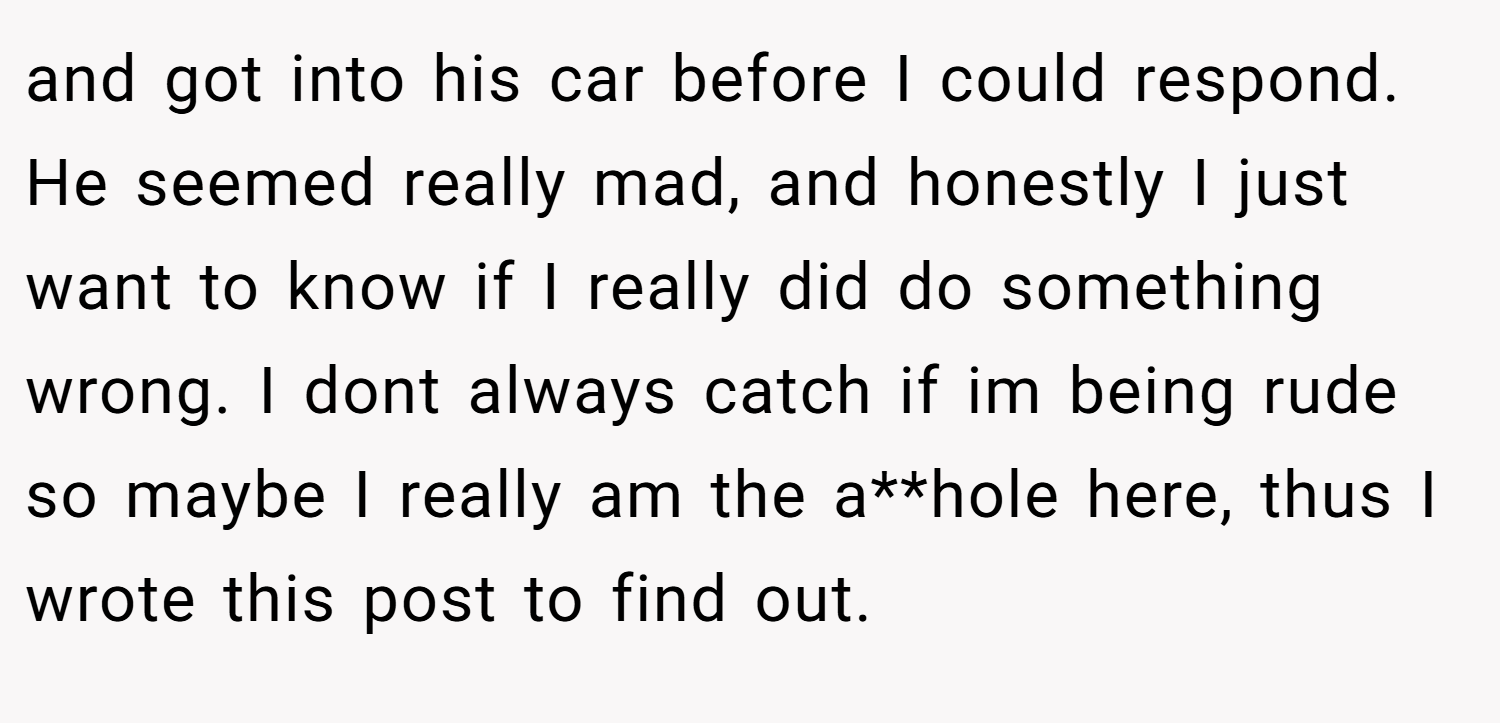 and got into his car before I could respond. He seemed really mad, and honestly I just want to know if I really did do something wrong. I dont always catch if im being rude so maybe I really am the a**hole here, thus I wrote this post to find out. 