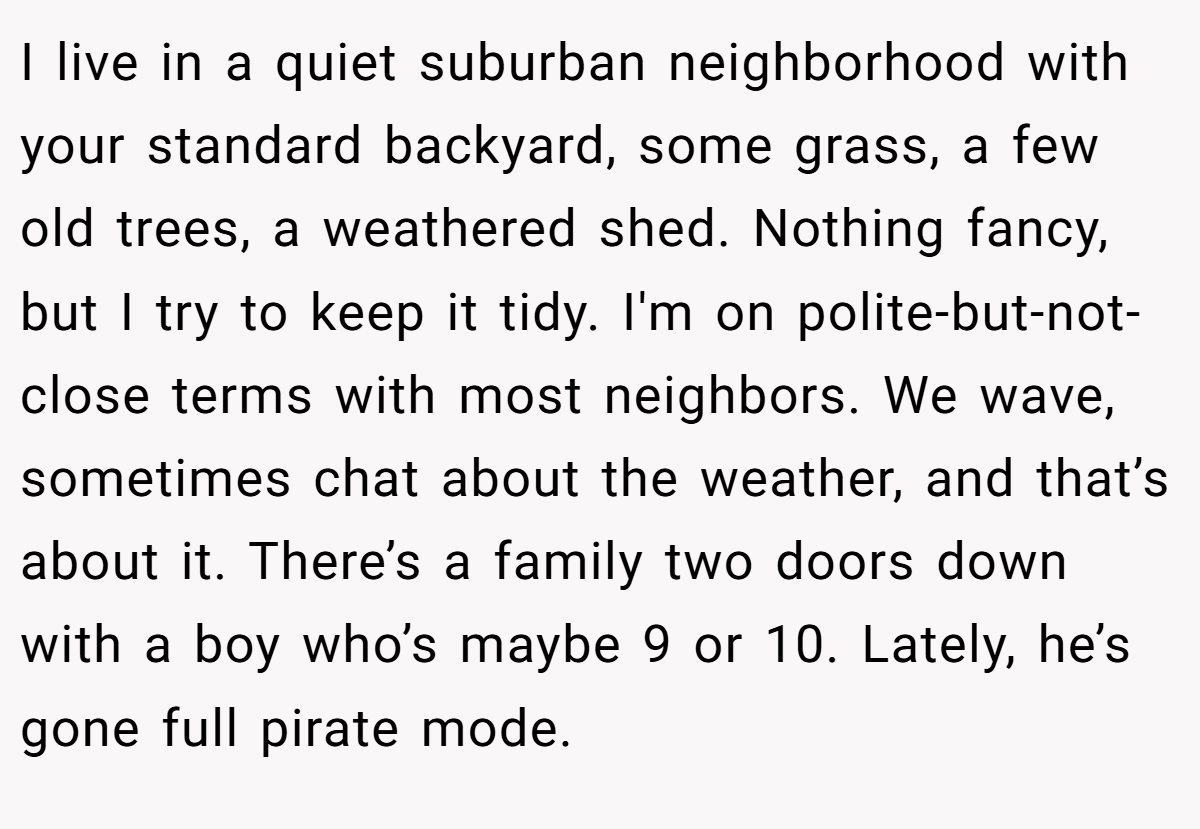 I live in a quiet suburban neighborhood with your standard backyard, some grass, a few old trees, a weathered shed. Nothing fancy, but I try to keep it tidy. I'm on polite-but-not-close terms with most neighbors. We wave, sometimes chat about the weather, and that’s about it. There’s a family two doors down with a boy who’s maybe 9 or 10. Lately, he’s gone full pirate mode.