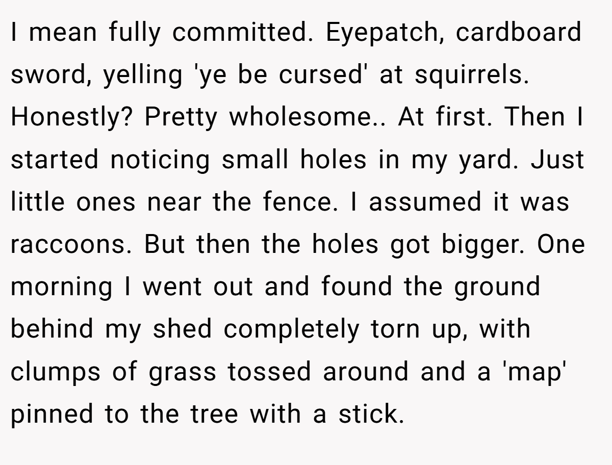 I mean fully committed. Eyepatch, cardboard sword, yelling 'ye be cursed' at squirrels. Honestly? Pretty wholesome.. At first. Then I started noticing small holes in my yard. Just little ones near the fence. I assumed it was raccoons. But then the holes got bigger. One morning I went out and found the ground behind my shed completely torn up, with clumps of grass tossed around and a 'map' pinned to the tree with a stick.