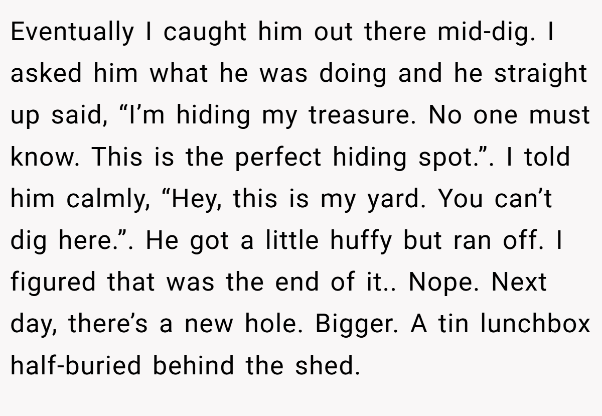 Eventually I caught him out there mid-dig. I asked him what he was doing and he straight up said, “I’m hiding my treasure. No one must know. This is the perfect hiding spot.”. I told him calmly, “Hey, this is my yard. You can’t dig here.”. He got a little huffy but ran off. I figured that was the end of it.. Nope. Next day, there’s a new hole. Bigger. A tin lunchbox half-buried behind the shed.