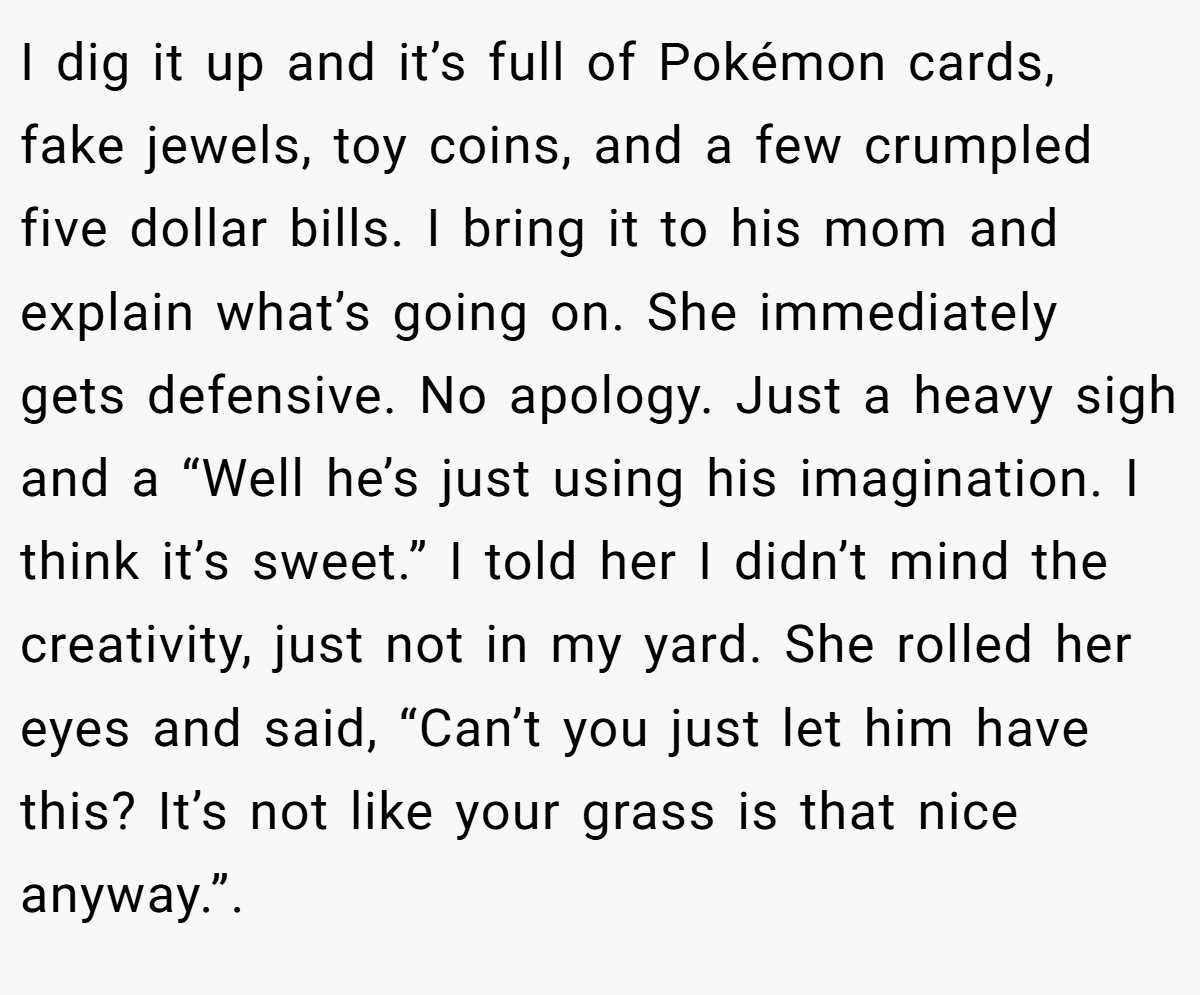 I dig it up and it’s full of Pokémon cards, fake jewels, toy coins, and a few crumpled five dollar bills. I bring it to his mom and explain what’s going on. She immediately gets defensive. No apology. Just a heavy sigh and a “Well he’s just using his imagination. I think it’s sweet.” I told her I didn’t mind the creativity, just not in my yard. She rolled her eyes and said, “Can’t you just let him have this? It’s not like your grass is that nice anyway.”.