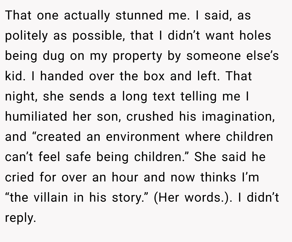 That one actually stunned me. I said, as politely as possible, that I didn’t want holes being dug on my property by someone else’s kid. I handed over the box and left. That night, she sends a long text telling me I humiliated her son, crushed his imagination, and “created an environment where children can’t feel safe being children.” She said he cried for over an hour and now thinks I’m “the villain in his story.” (Her words.). I didn’t reply.