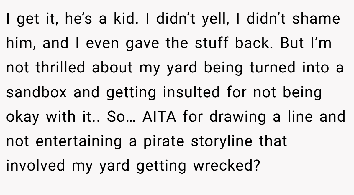 I get it, he’s a kid. I didn’t yell, I didn’t shame him, and I even gave the stuff back. But I’m not thrilled about my yard being turned into a sandbox and getting insulted for not being okay with it.. So… AITA for drawing a line and not entertaining a pirate storyline that involved my yard getting wrecked?