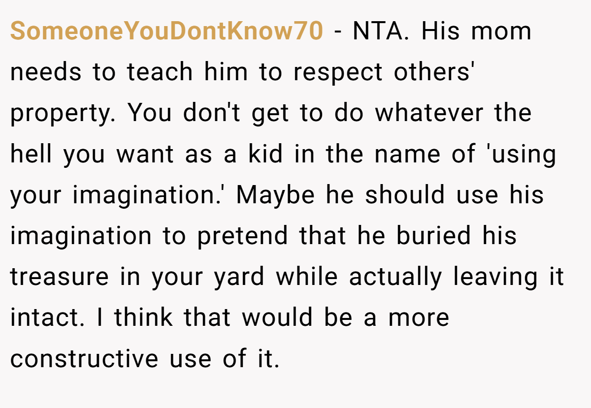 SomeoneYouDontKnow70 − NTA. His mom needs to teach him to respect others' property. You don't get to do whatever the hell you want as a kid in the name of 'using your imagination.' Maybe he should use his imagination to pretend that he buried his treasure in your yard while actually leaving it intact. I think that would be a more constructive use of it.