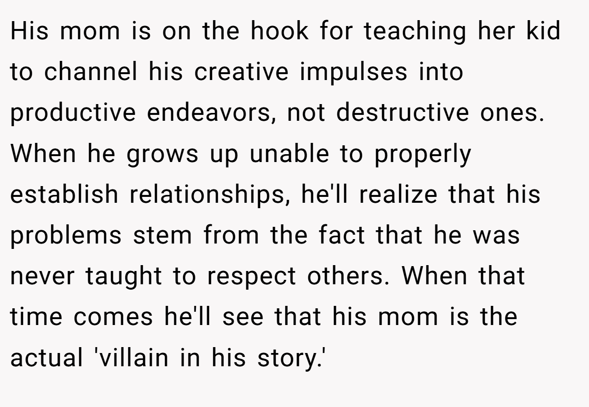 His mom is on the hook for teaching her kid to channel his creative impulses into productive endeavors, not destructive ones. When he grows up unable to properly establish relationships, he'll realize that his problems stem from the fact that he was never taught to respect others. When that time comes he'll see that his mom is the actual 'villain in his story.'