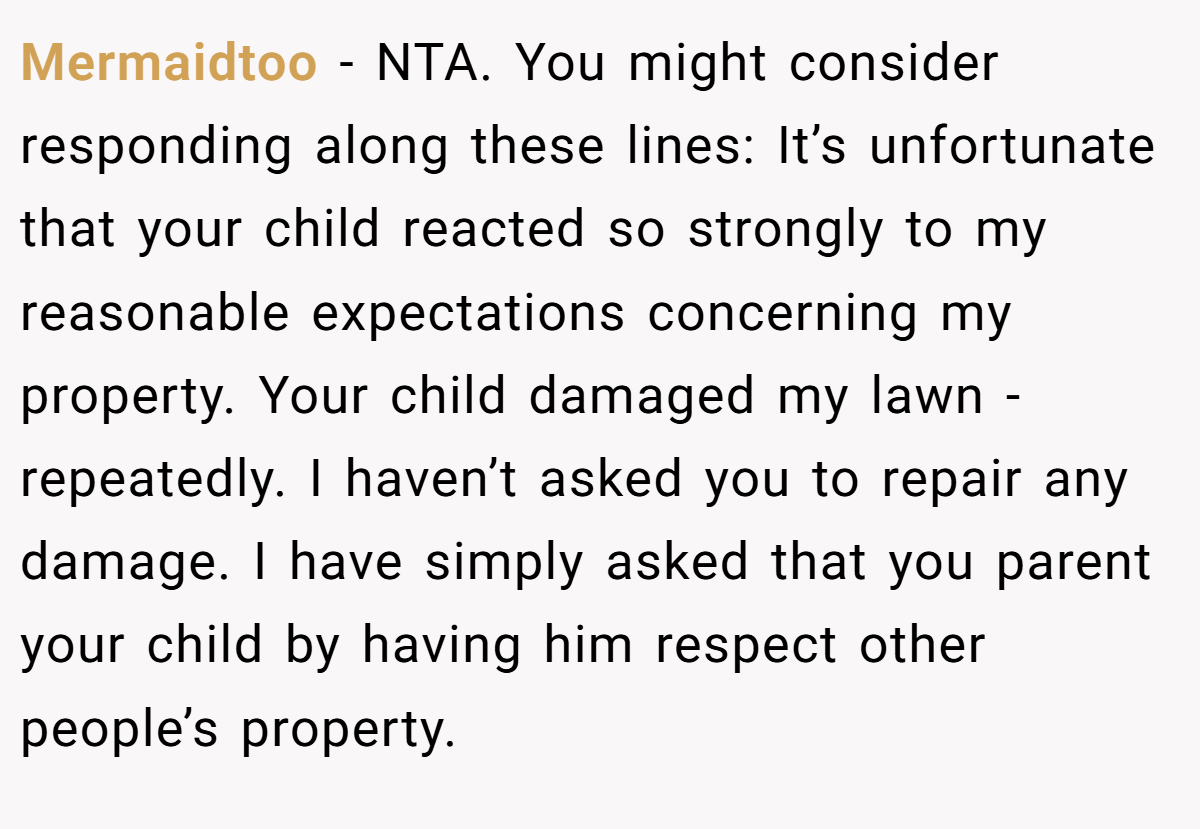 Mermaidtoo − NTA. You might consider responding along these lines: It’s unfortunate that your child reacted so strongly to my reasonable expectations concerning my property. Your child damaged my lawn - repeatedly. I haven’t asked you to repair any damage. I have simply asked that you parent your child by having him respect other people’s property.
