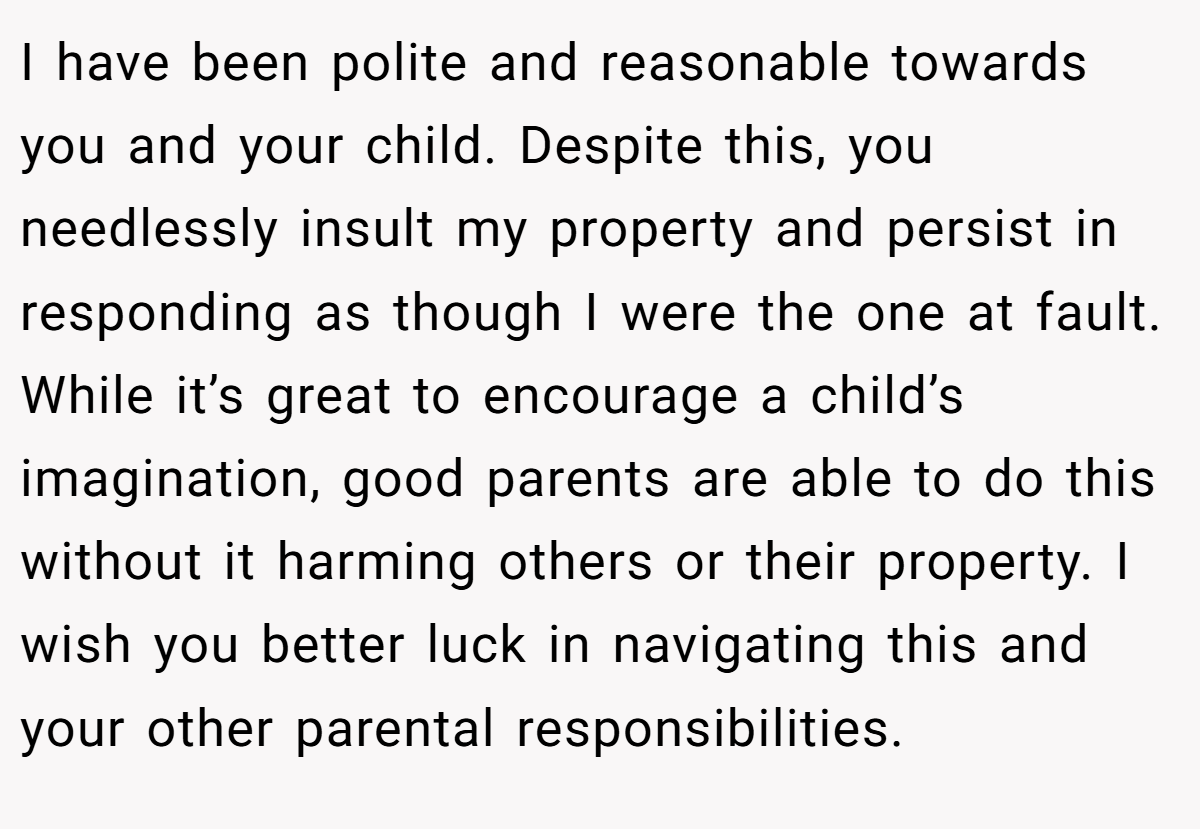 I have been polite and reasonable towards you and your child. Despite this, you needlessly insult my property and persist in responding as though I were the one at fault. While it’s great to encourage a child’s imagination, good parents are able to do this without it harming others or their property. I wish you better luck in navigating this and your other parental responsibilities.