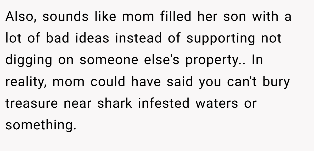 Also, sounds like mom filled her son with a lot of bad ideas instead of supporting not digging on someone else's property.. In reality, mom could have said you can't bury treasure near shark infested waters or something.