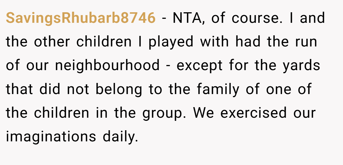 SavingsRhubarb8746 − NTA, of course. I and the other children I played with had the run of our neighbourhood - except for the yards that did not belong to the family of one of the children in the group. We exercised our imaginations daily.