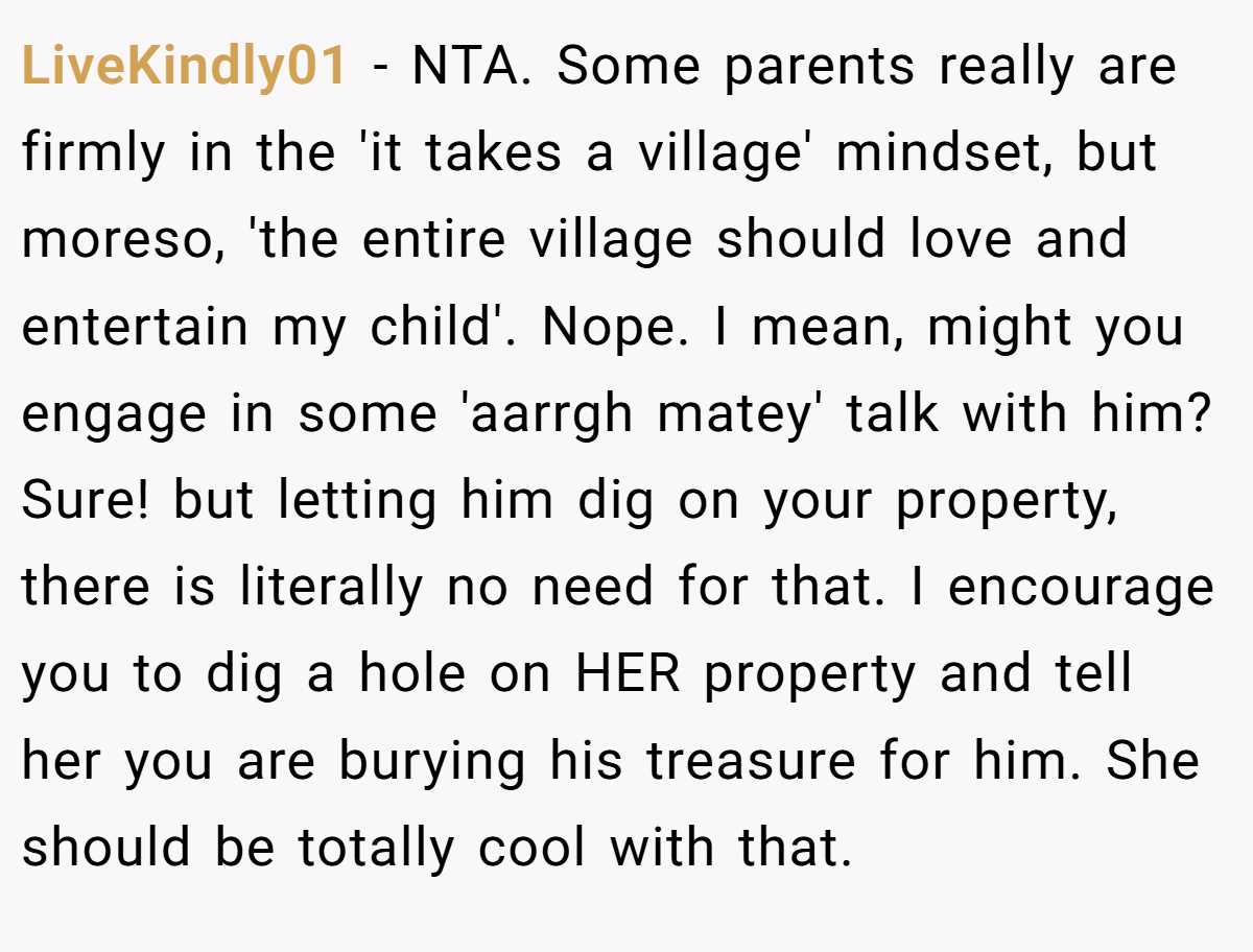 LiveKindly01 − NTA. Some parents really are firmly in the 'it takes a village' mindset, but moreso, 'the entire village should love and entertain my child'. Nope. I mean, might you engage in some 'aarrgh matey' talk with him? Sure! but letting him dig on your property, there is literally no need for that. I encourage you to dig a hole on HER property and tell her you are burying his treasure for him. She should be totally cool with that.