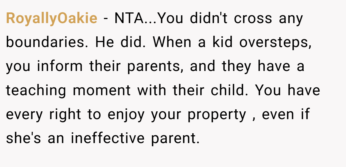 RoyallyOakie − NTA...You didn't cross any boundaries. He did. When a kid oversteps, you inform their parents, and they have a teaching moment with their child. You have every right to enjoy your property , even if she's an ineffective parent.