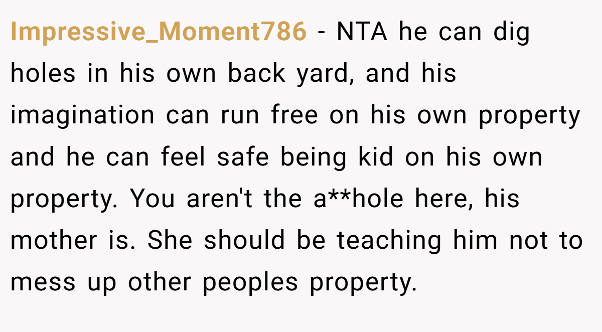 Impressive_Moment786 − NTA he can dig holes in his own back yard, and his imagination can run free on his own property and he can feel safe being kid on his own property. You aren't the a**hole here, his mother is. She should be teaching him not to mess up other peoples property.