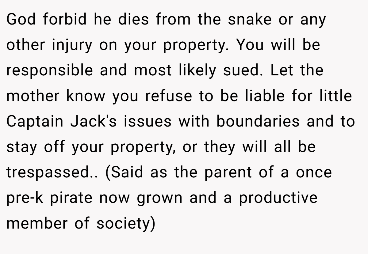 God forbid he dies from the snake or any other injury on your property. You will be responsible and most likely sued. Let the mother know you refuse to be liable for little Captain Jack's issues with boundaries and to stay off your property, or they will all be trespassed.. (Said as the parent of a once pre-k pirate now grown and a productive member of society)