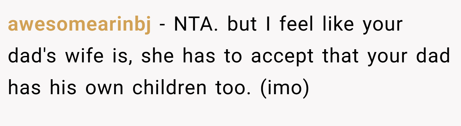 awesomearinbj − NTA. but I feel like your dad's wife is, she has to accept that your dad has his own children too. (imo)