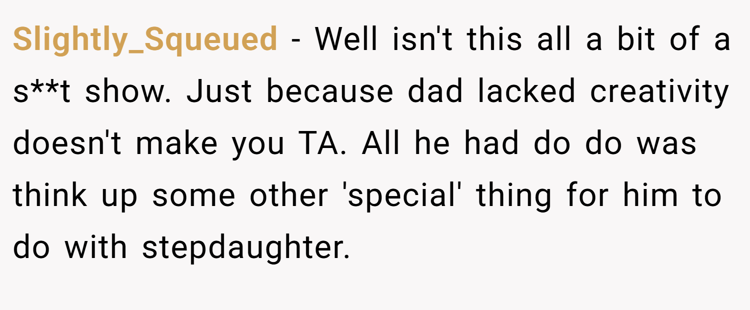 Slightly_Squeued − Well isn't this all a bit of a s**t show. Just because dad lacked creativity doesn't make you TA. All he had do do was think up some other 'special' thing for him to do with stepdaughter.