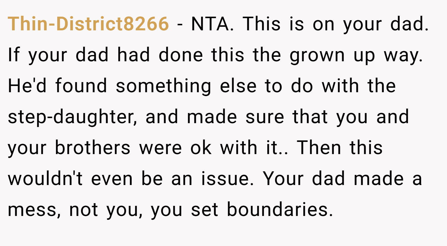 Thin-District8266 − NTA. This is on your dad. If your dad had done this the grown up way. He'd found something else to do with the step-daughter, and made sure that you and your brothers were ok with it.. Then this wouldn't even be an issue. Your dad made a mess, not you, you set boundaries.