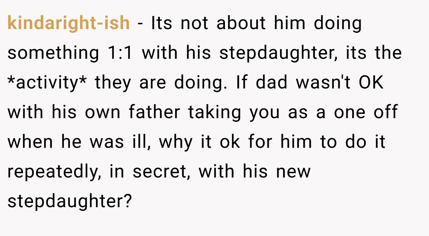 kindaright-ish − Its not about him doing something 1:1 with his stepdaughter, its the *activity* they are doing. If dad wasn't OK with his own father taking you as a one off when he was ill, why it ok for him to do it repeatedly, in secret, with his new stepdaughter?