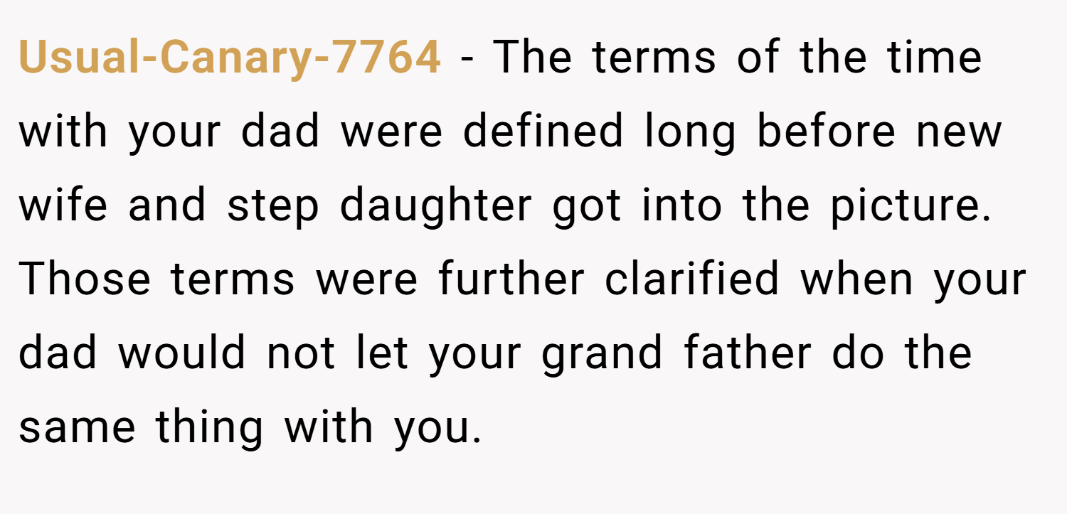 Usual-Canary-7764 − The terms of the time with your dad were defined long before new wife and step daughter got into the picture. Those terms were further clarified when your dad would not let your grand father do the same thing with you.