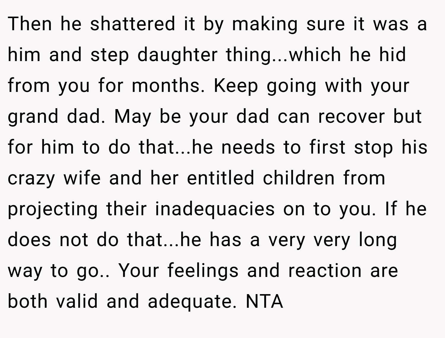 Then he shattered it by making sure it was a him and step daughter thing...which he hid from you for months. Keep going with your grand dad. May be your dad can recover but for him to do that...he needs to first stop his crazy wife and her entitled children from projecting their inadequacies on to you. If he does not do that...he has a very very long way to go.. Your feelings and reaction are both valid and adequate. NTA
