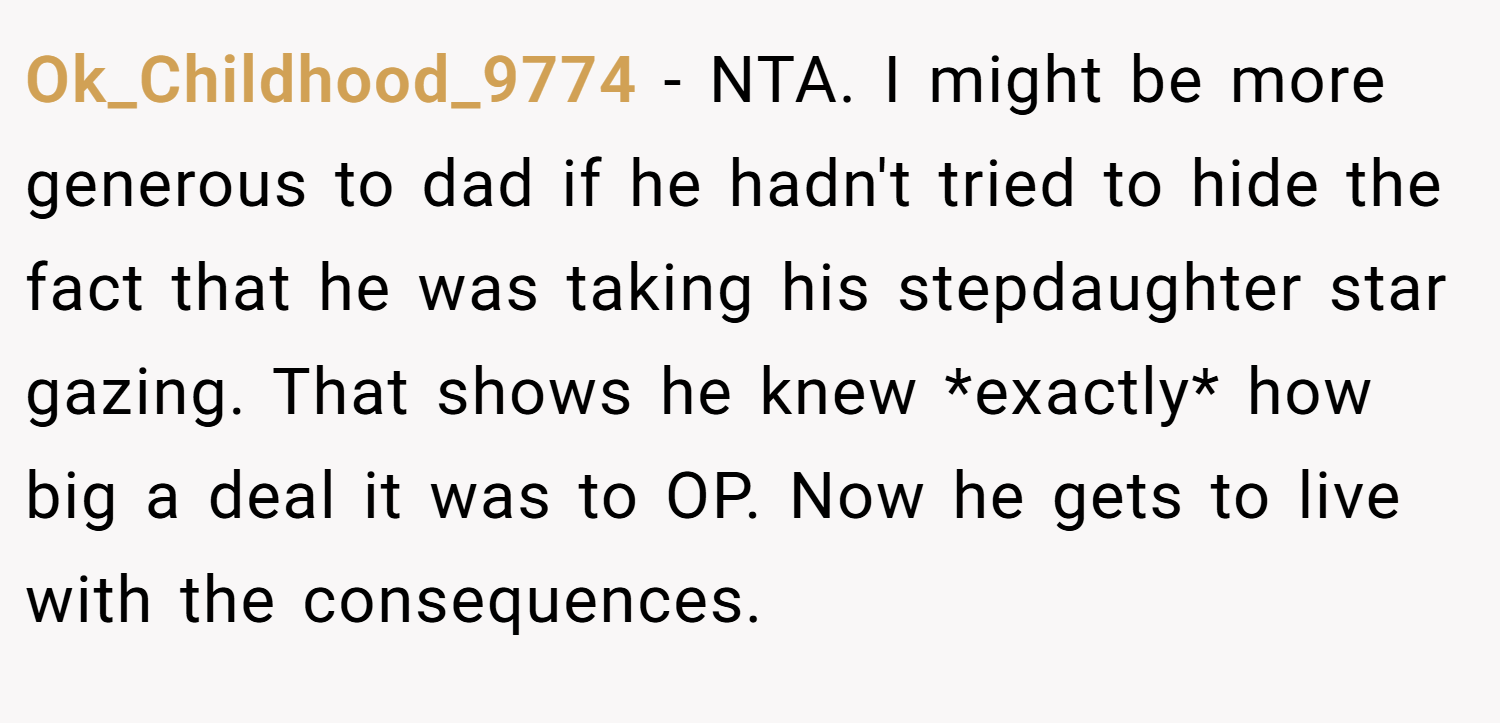 Ok_Childhood_9774 − NTA. I might be more generous to dad if he hadn't tried to hide the fact that he was taking his stepdaughter star gazing. That shows he knew *exactly* how big a deal it was to OP. Now he gets to live with the consequences.
