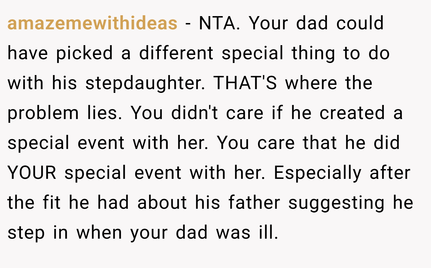 amazemewithideas − NTA. Your dad could have picked a different special thing to do with his stepdaughter. THAT'S where the problem lies. You didn't care if he created a special event with her. You care that he did YOUR special event with her. Especially after the fit he had about his father suggesting he step in when your dad was ill.