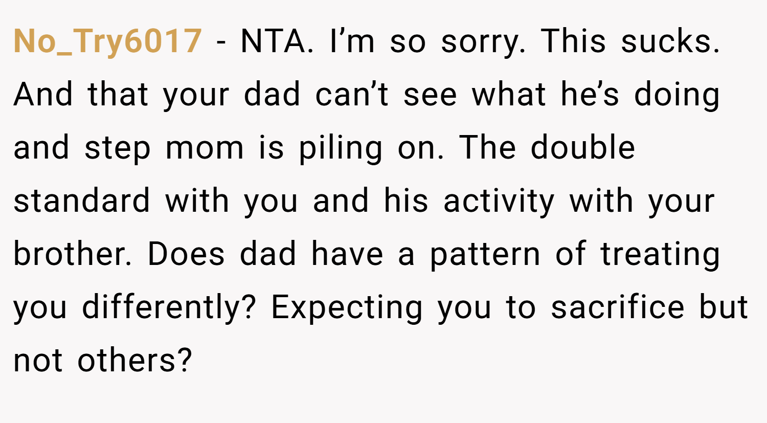 No_Try6017 − NTA. I’m so sorry. This sucks. And that your dad can’t see what he’s doing and step mom is piling on. The double standard with you and his activity with your brother. Does dad have a pattern of treating you differently? Expecting you to sacrifice but not others?