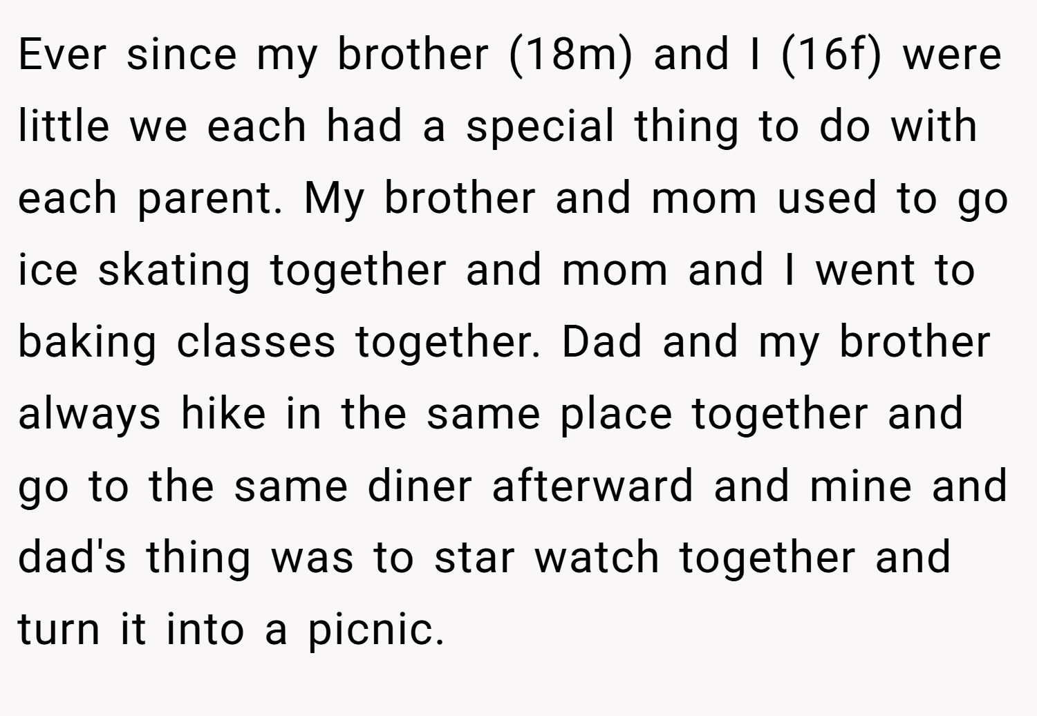 Ever since my brother (18m) and I (16f) were little we each had a special thing to do with each parent. My brother and mom used to go ice skating together and mom and I went to baking classes together. Dad and my brother always hike in the same place together and go to the same diner afterward and mine and dad's thing was to star watch together and turn it into a picnic.