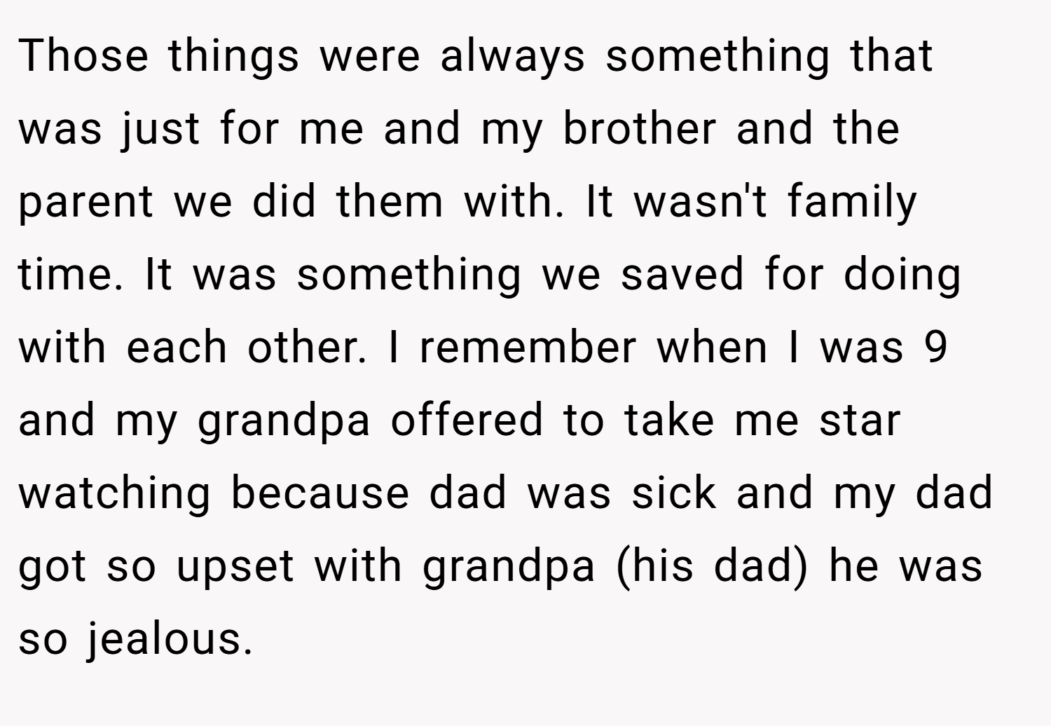 Those things were always something that was just for me and my brother and the parent we did them with. It wasn't family time. It was something we saved for doing with each other. I remember when I was 9 and my grandpa offered to take me star watching because dad was sick and my dad got so upset with grandpa (his dad) he was so jealous.