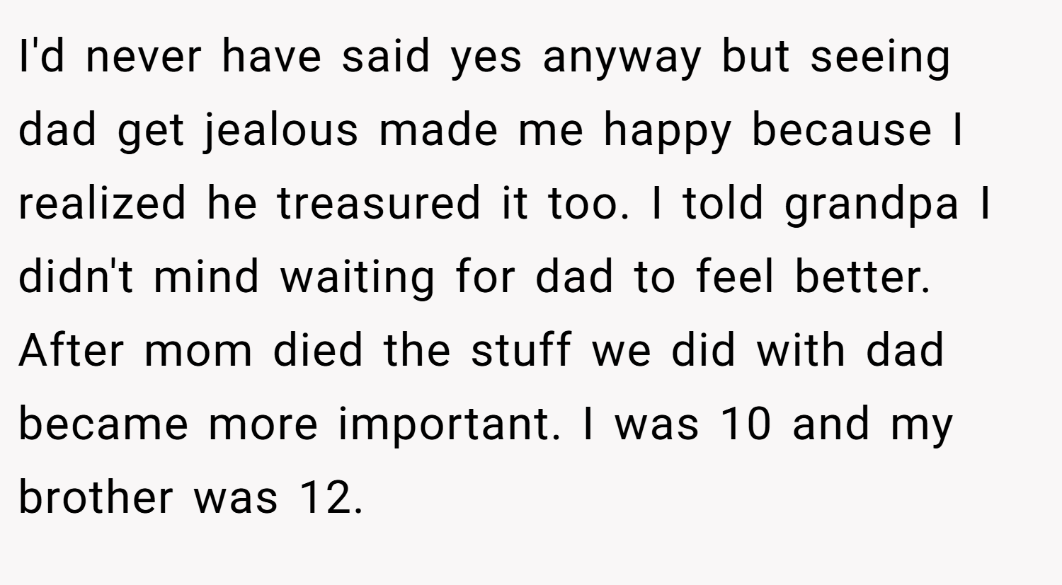 I'd never have said yes anyway but seeing dad get jealous made me happy because I realized he treasured it too. I told grandpa I didn't mind waiting for dad to feel better. After mom died the stuff we did with dad became more important. I was 10 and my brother was 12.