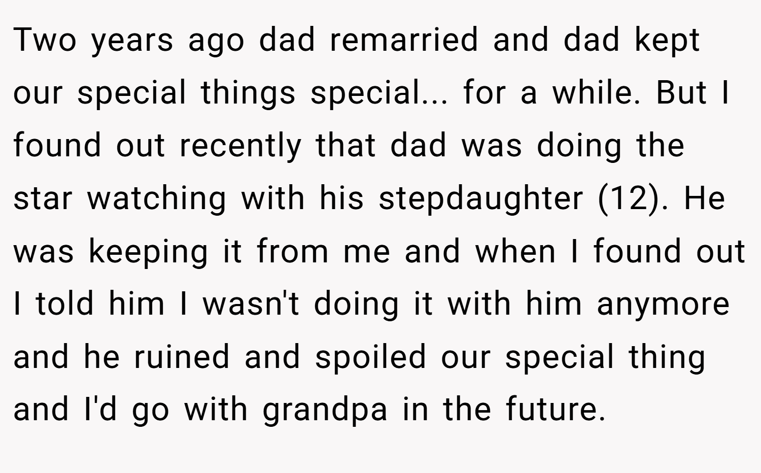 Two years ago dad remarried and dad kept our special things special... for a while. But I found out recently that dad was doing the star watching with his stepdaughter (12). He was keeping it from me and when I found out I told him I wasn't doing it with him anymore and he ruined and spoiled our special thing and I'd go with grandpa in the future.