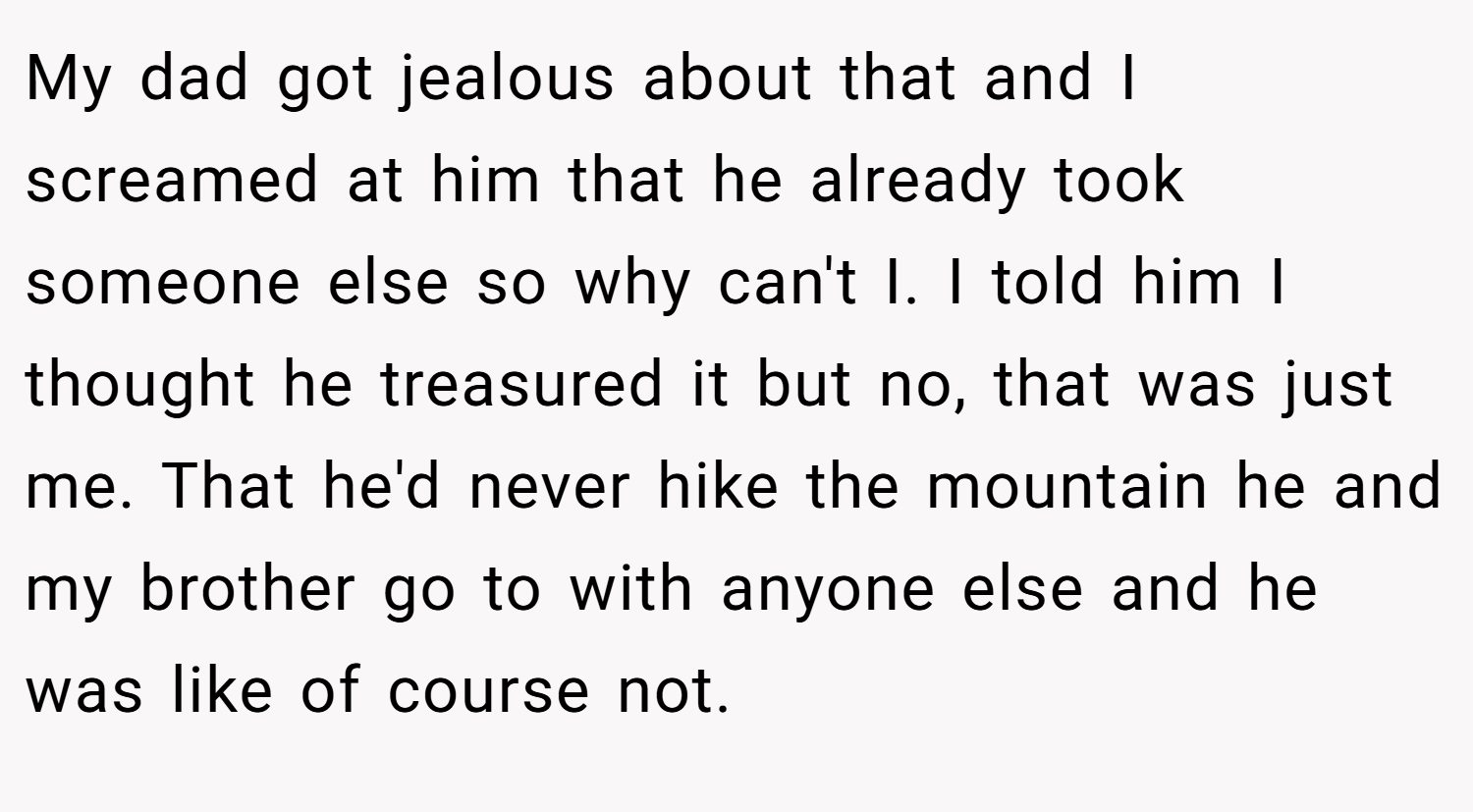 My dad got jealous about that and I screamed at him that he already took someone else so why can't I. I told him I thought he treasured it but no, that was just me. That he'd never hike the mountain he and my brother go to with anyone else and he was like of course not.