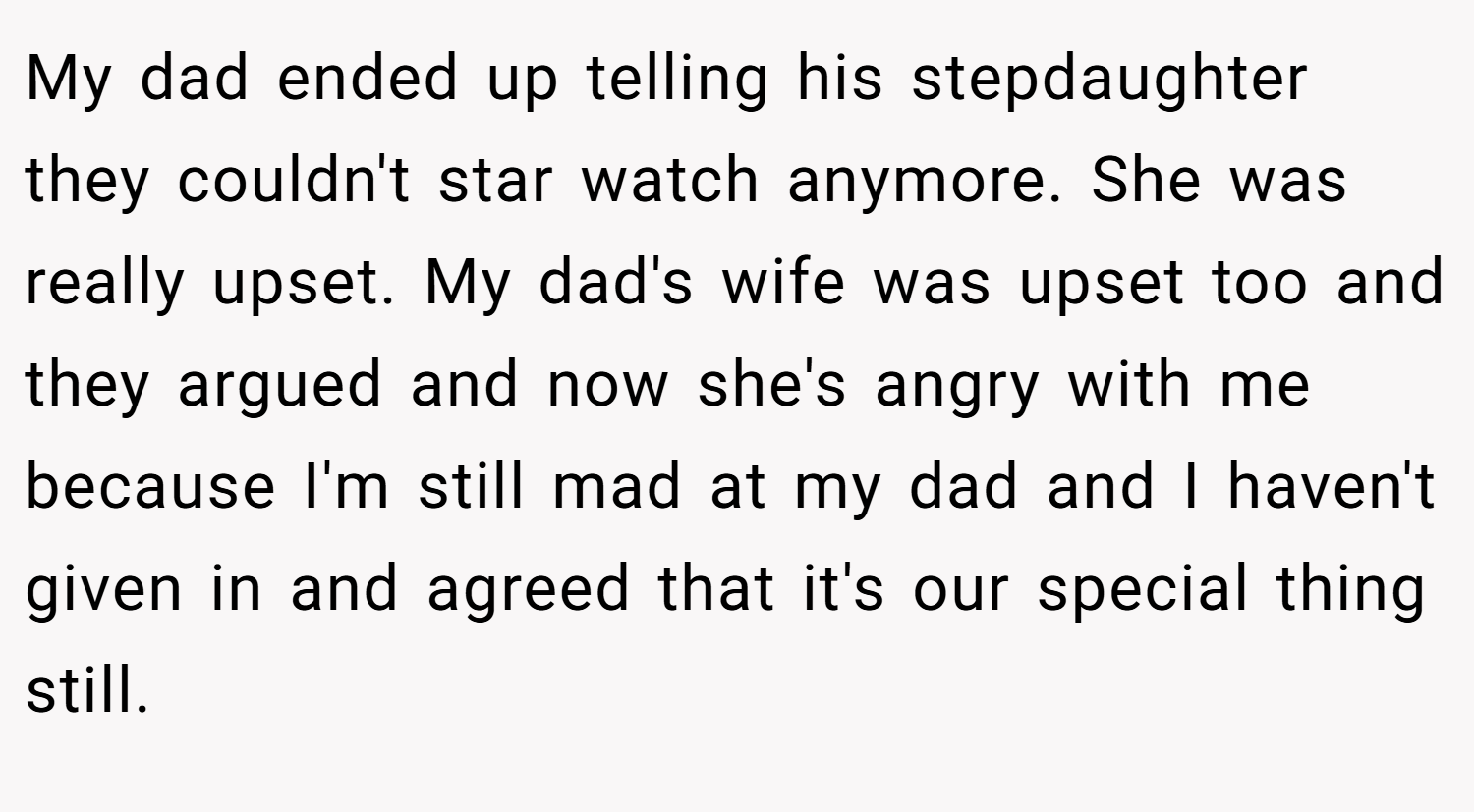 My dad ended up telling his stepdaughter they couldn't star watch anymore. She was really upset. My dad's wife was upset too and they argued and now she's angry with me because I'm still mad at my dad and I haven't given in and agreed that it's our special thing still.