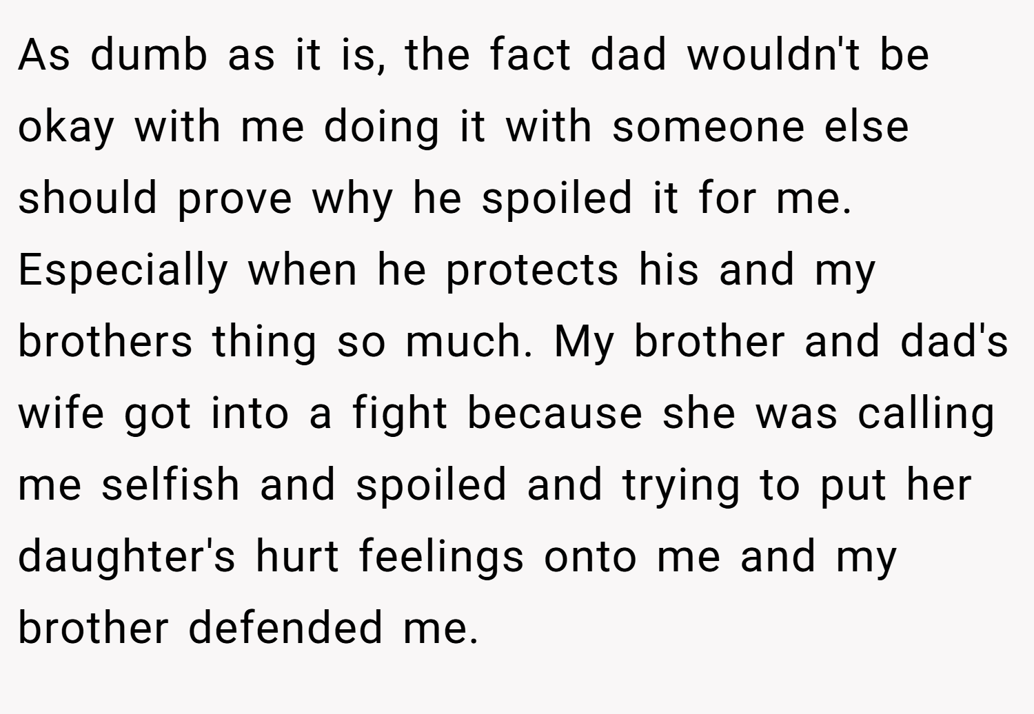 As dumb as it is, the fact dad wouldn't be okay with me doing it with someone else should prove why he spoiled it for me. Especially when he protects his and my brothers thing so much. My brother and dad's wife got into a fight because she was calling me selfish and spoiled and trying to put her daughter's hurt feelings onto me and my brother defended me.