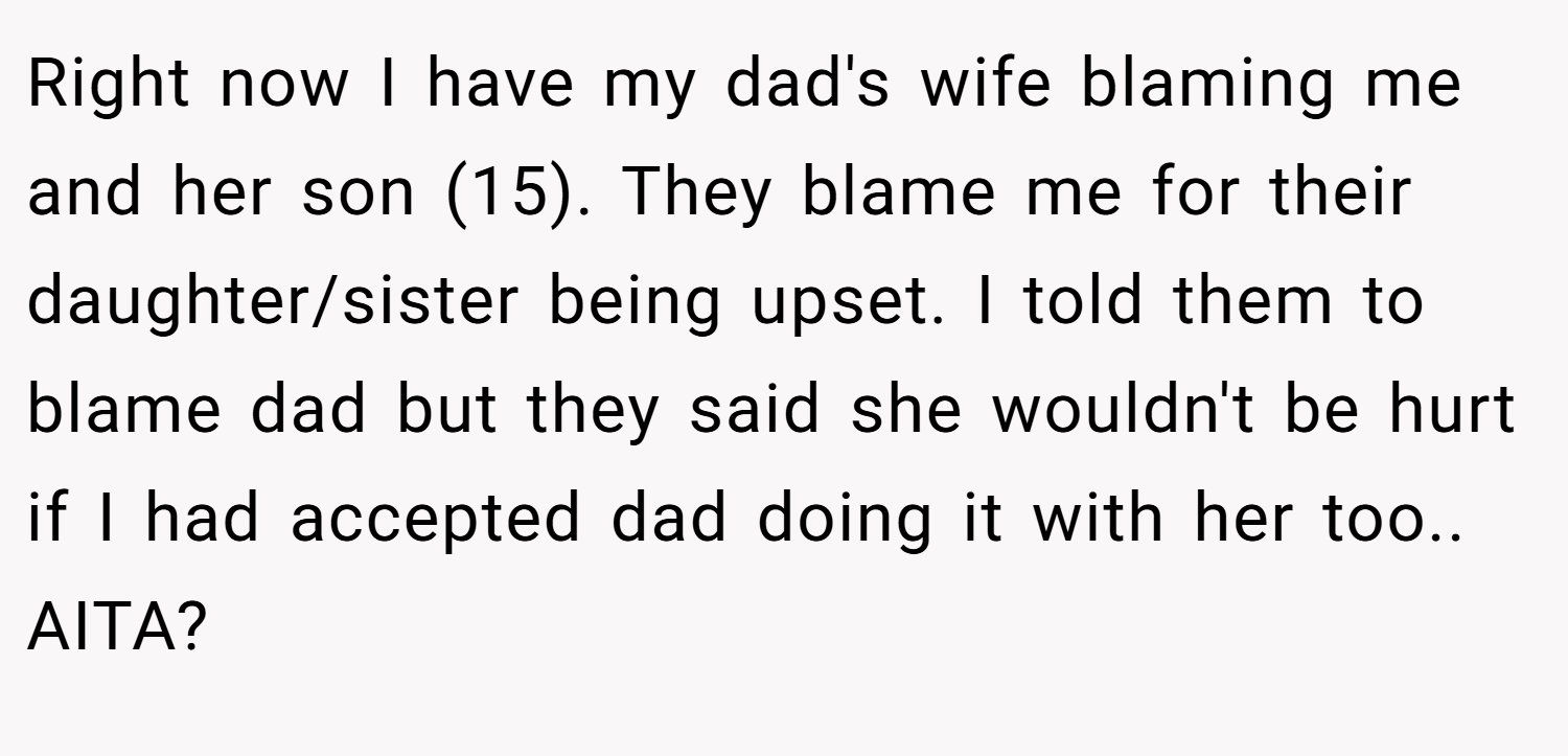 Right now I have my dad's wife blaming me and her son (15). They blame me for their daughter/sister being upset. I told them to blame dad but they said she wouldn't be hurt if I had accepted dad doing it with her too.. AITA?