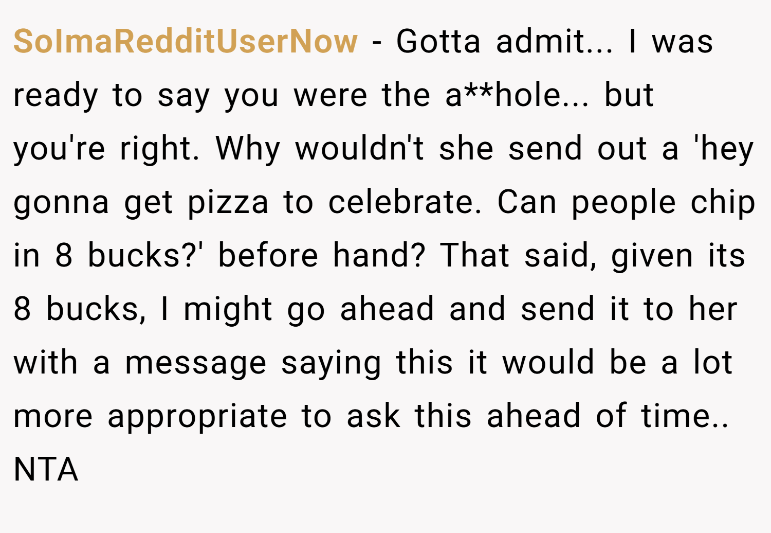 SoImaRedditUserNow − Gotta admit... I was ready to say you were the a**hole... but you're right. Why wouldn't she send out a 'hey gonna get pizza to celebrate. Can people chip in 8 bucks?' before hand? That said, given its 8 bucks, I might go ahead and send it to her with a message saying this it would be a lot more appropriate to ask this ahead of time.. NTA