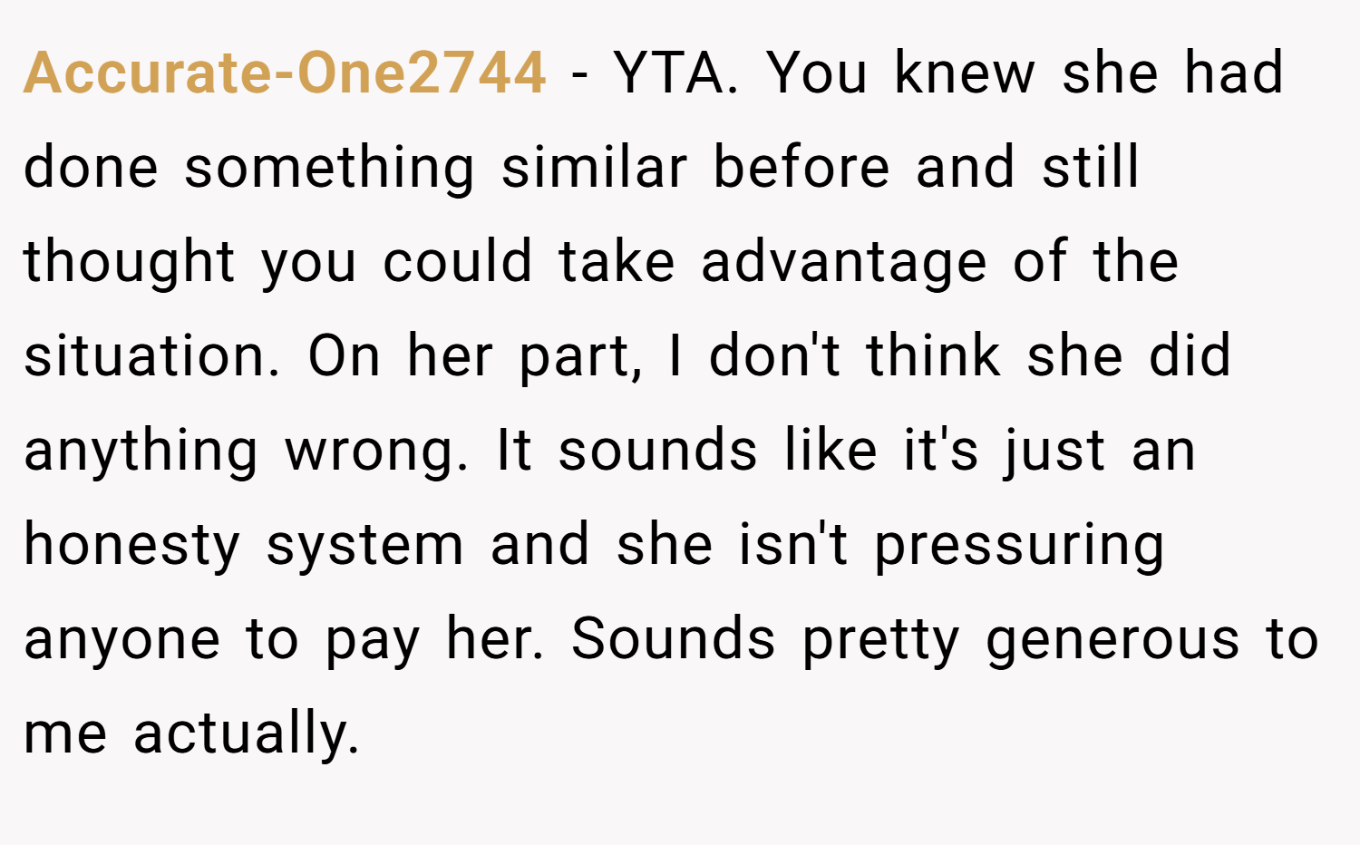 Accurate-One2744 − YTA. You knew she had done something similar before and still thought you could take advantage of the situation. On her part, I don't think she did anything wrong. It sounds like it's just an honesty system and she isn't pressuring anyone to pay her. Sounds pretty generous to me actually.