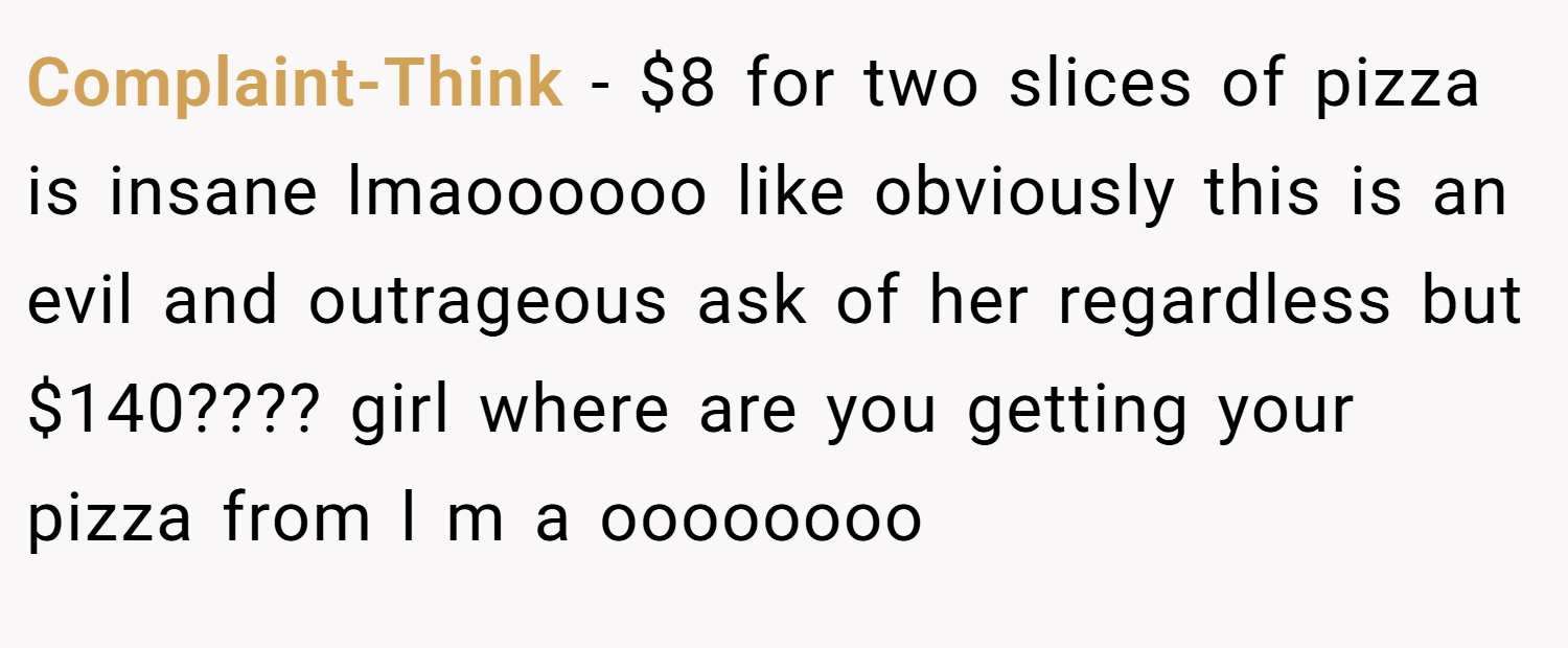 Complaint-Think − $8 for two slices of pizza is insane lmaoooooo like obviously this is an evil and outrageous ask of her regardless but $140???? girl where are you getting your pizza from l m a oooooooo