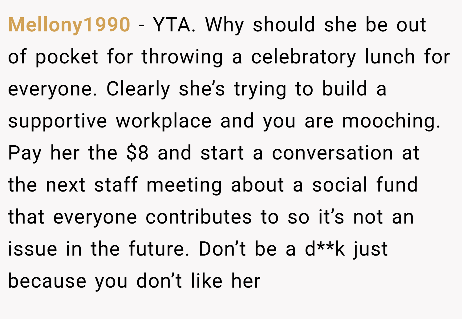 Mellony1990 − YTA. Why should she be out of pocket for throwing a celebratory lunch for everyone. Clearly she’s trying to build a supportive workplace and you are mooching. Pay her the $8 and start a conversation at the next staff meeting about a social fund that everyone contributes to so it’s not an issue in the future. Don’t be a d**k just because you don’t like her