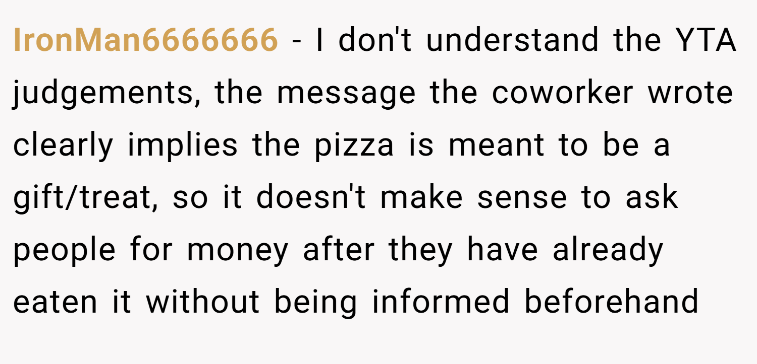 IronMan6666666 − I don't understand the YTA judgements, the message the coworker wrote clearly implies the pizza is meant to be a gift/treat, so it doesn't make sense to ask people for money after they have already eaten it without being informed beforehand