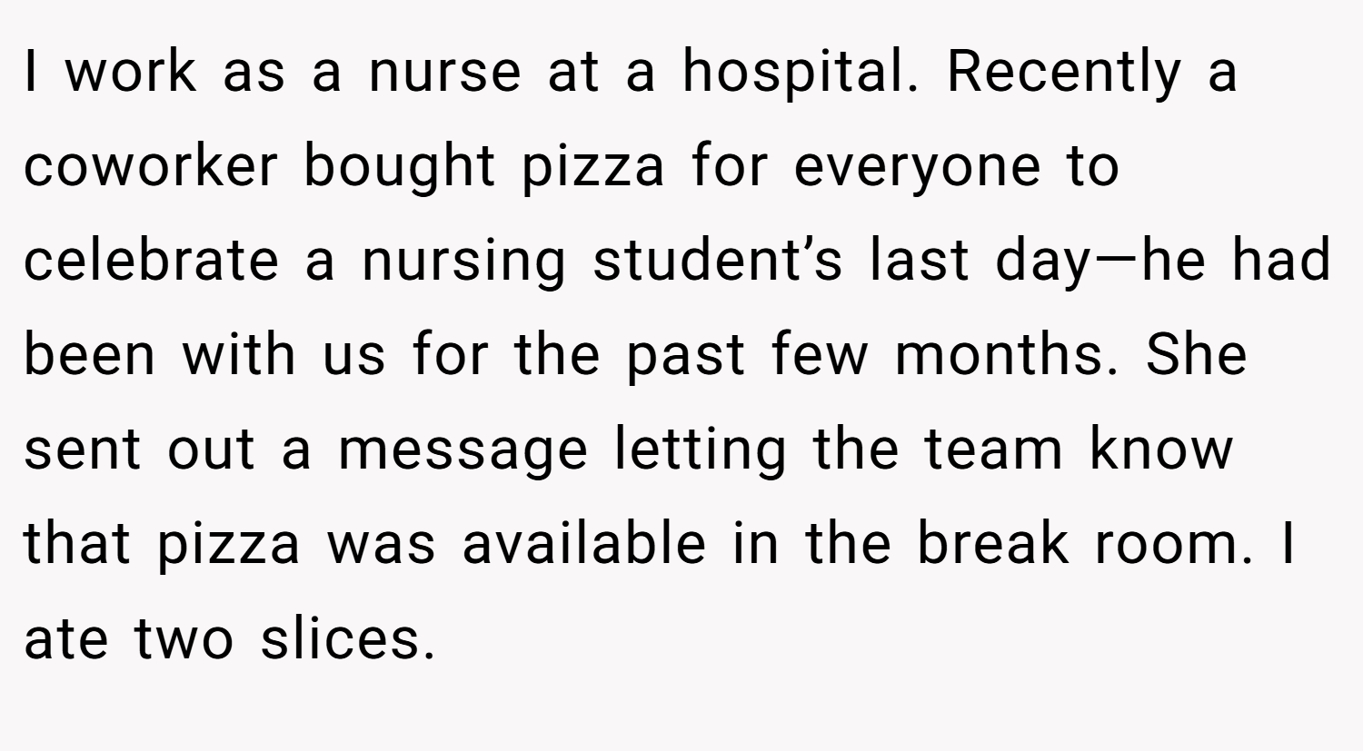 I work as a nurse at a hospital. Recently a coworker bought pizza for everyone to celebrate a nursing student’s last day—he had been with us for the past few months. She sent out a message letting the team know that pizza was available in the break room. I ate two slices.